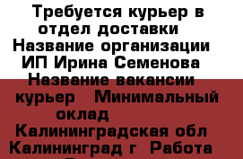 Требуется курьер в отдел доставки. › Название организации ­ ИП Ирина Семенова › Название вакансии ­ курьер › Минимальный оклад ­ 39 000 - Калининградская обл., Калининград г. Работа » Вакансии   . Калининградская обл.,Калининград г.